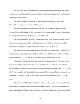 The trial court, thus, accommodated this wrong-headed sentencing impulse, and did not

constrain the circumference of its sentencing decision to the actual charges that were the subject

of the jury’s guilty verdicts.

         The State argued to the Court that a “large number of these people” who visited

Dr. Nucklos were “drug seekers”. Tr. 2/22/06, at 26.

         The State demanded that the Court hold Dr. Nucklos accountable, not for whatever

Swyers, Briggs or Booth paid for their visits, but for the “economic harm” to every other patient

the State insisted had visited Dr. Nucklos. Tr., 2/22/06, at 27.

         The most ambitious of the State’s extraordinary claim, given the actual charges, was the

State’s sentencing demand that Dr. Nucklos be treated as an “offender [who] committed the

offense for hire as part of an organized criminal activity.” Tr. 2/22/06, at 29.

         The State boot-strapped this argument by stating that, as a matter of law, “trafficking” is

a “predicate for organized activity in the State of Ohio or for RICO charges, and it’s considered

organized activity.” Tr., 2/22/06, at 29. No matter that the predicate had no legs.

         Although the charges themselves did not involve “organized activity”, were one-on-one

transactions with three patients involving ten visits, the Court did nevertheless conclude that

Dr. Nucklos had “committed the offenses as part of an organized criminal activity.” Tr., 2/22/06,

at 39. And concluded that “the defendant set up a major felony drug trafficking operation in our

community.” Compare Section 2929.12 (B)(7) of the Ohio Code Revised Ann.;Tr., 2/22/06,

at 39.

         While Section 2929.14(B) of the Ohio Code Revised Ann. makes it “mandatory” that the

Court impose “the shortest prison term authorized for the offense,” the Court side-stepped that

directive by making “a finding” that “the shortest prison term will demean the seriousness of the




                                                  26
 