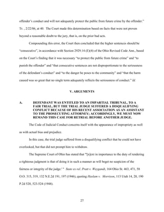 offender’s conduct and will not adequately protect the public from future crime by the offender.”

Tr. , 2/22/06, at 40. The Court made this determination based on facts that were not proven

beyond a reasonable doubt to the jury, that is, on the prior bad acts.

       Compounding this error, the Court then concluded that the higher sentences should be

“consecutive”, in accordance with Section 2929.14 (E)(4) of the Ohio Revised Code Ann., based

on the Court’s finding that it was necessary “to protect the public from future crime” and “to

punish the offender” and “that consecutive sentences are not disproportionate to the seriousness

of the defendant’s conduct” and “to the danger he poses to the community” and “that the harm

caused was so great that no single term adequately reflects the seriousness of conduct.” Id.


                                        V. ARGUMENTS


A.         DEFENDANT WAS ENTITLED TO AN IMPARTIAL TRIBUNAL, TO A
           FAIR TRIAL, BUT THE TRIAL JUDGE SUFFERED A DISQUALIFYING
           CONFLICT BECAUSE OF HIS RECENT ASSOCIATION AS AN ASSISTANT
           TO THE PROSECUTING ATTORNEY; ACCORDINGLY, WE MUST NOW
           REMAND THIS CASE FOR RETRIAL BEFORE ANOTHER JUDGE.

       The Code of Judicial Conduct concerns itself with the appearance of impropriety as well

as with actual bias and prejudice.

       In this case, the trial judge suffered from a disqualifying conflict that he could not have

overlooked, but that did not prompt him to withdraw.

       The Supreme Court of Ohio has stated that "'[n]ext in importance to the duty of rendering

a righteous judgment is that of doing it in such a manner as will beget no suspicion of the

fairness or integrity of the judge.' " State ex rel. Pratt v. Weygandt, 164 Ohio St. 463, 471, 58

O.O. 315, 319, 132 N.E.2d 191, 197 (1946), quoting Haslam v. Morrison, 113 Utah 14, 20, 190

P.2d 520, 523-524 (1948).




                                                 27
 