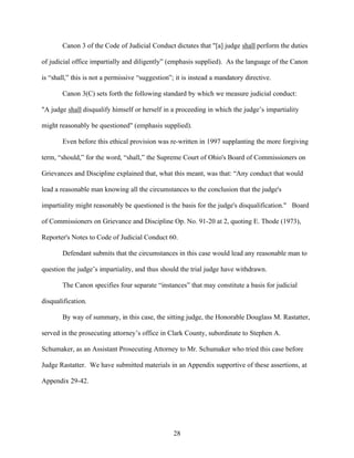 Canon 3 of the Code of Judicial Conduct dictates that "[a] judge shall perform the duties

of judicial office impartially and diligently” (emphasis supplied). As the language of the Canon

is “shall,” this is not a permissive “suggestion”; it is instead a mandatory directive.

       Canon 3(C) sets forth the following standard by which we measure judicial conduct:

"A judge shall disqualify himself or herself in a proceeding in which the judge’s impartiality

might reasonably be questioned" (emphasis supplied).

       Even before this ethical provision was re-written in 1997 supplanting the more forgiving

term, “should,” for the word, “shall,” the Supreme Court of Ohio's Board of Commissioners on

Grievances and Discipline explained that, what this meant, was that: “Any conduct that would

lead a reasonable man knowing all the circumstances to the conclusion that the judge's

impartiality might reasonably be questioned is the basis for the judge's disqualification." Board

of Commissioners on Grievance and Discipline Op. No. 91-20 at 2, quoting E. Thode (1973),

Reporter's Notes to Code of Judicial Conduct 60.

       Defendant submits that the circumstances in this case would lead any reasonable man to

question the judge’s impartiality, and thus should the trial judge have withdrawn.

       The Canon specifies four separate “instances” that may constitute a basis for judicial

disqualification.

       By way of summary, in this case, the sitting judge, the Honorable Douglass M. Rastatter,

served in the prosecuting attorney’s office in Clark County, subordinate to Stephen A.

Schumaker, as an Assistant Prosecuting Attorney to Mr. Schumaker who tried this case before

Judge Rastatter. We have submitted materials in an Appendix supportive of these assertions, at

Appendix 29-42.




                                                  28
 