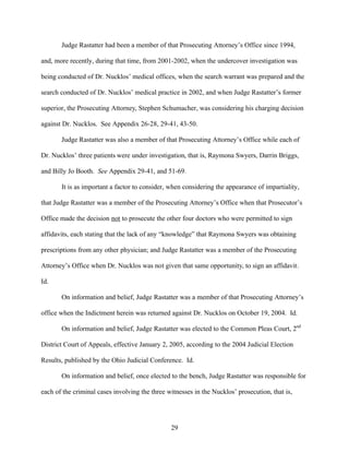 Judge Rastatter had been a member of that Prosecuting Attorney’s Office since 1994,

and, more recently, during that time, from 2001-2002, when the undercover investigation was

being conducted of Dr. Nucklos’ medical offices, when the search warrant was prepared and the

search conducted of Dr. Nucklos’ medical practice in 2002, and when Judge Rastatter’s former

superior, the Prosecuting Attorney, Stephen Schumacher, was considering his charging decision

against Dr. Nucklos. See Appendix 26-28, 29-41, 43-50.

       Judge Rastatter was also a member of that Prosecuting Attorney’s Office while each of

Dr. Nucklos’ three patients were under investigation, that is, Raymona Swyers, Darrin Briggs,

and Billy Jo Booth. See Appendix 29-41, and 51-69.

       It is as important a factor to consider, when considering the appearance of impartiality,

that Judge Rastatter was a member of the Prosecuting Attorney’s Office when that Prosecutor’s

Office made the decision not to prosecute the other four doctors who were permitted to sign

affidavits, each stating that the lack of any “knowledge” that Raymona Swyers was obtaining

prescriptions from any other physician; and Judge Rastatter was a member of the Prosecuting

Attorney’s Office when Dr. Nucklos was not given that same opportunity, to sign an affidavit.

Id.

       On information and belief, Judge Rastatter was a member of that Prosecuting Attorney’s

office when the Indictment herein was returned against Dr. Nucklos on October 19, 2004. Id.

       On information and belief, Judge Rastatter was elected to the Common Pleas Court, 2nd

District Court of Appeals, effective January 2, 2005, according to the 2004 Judicial Election

Results, published by the Ohio Judicial Conference. Id.

       On information and belief, once elected to the bench, Judge Rastatter was responsible for

each of the criminal cases involving the three witnesses in the Nucklos’ prosecution, that is,




                                                29
 