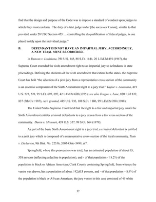 find that the design and purpose of the Code was to impose a standard of conduct upon judges to

which they must conform. The duty of a trial judge under [the successor Canon], similar to that

provided under 28 USC Section 455 … controlling the disqualification of federal judges, is one

placed solely upon the individual judge.”

B.        DEFENDANT DID NOT HAVE AN IMPARTIAL JURY; ACCORDINGLY,
          A NEW TRIAL MUST BE ORDERED.

       In Duncan v. Louisiana, 391 U.S. 145, 88 S.Ct. 1444, 20 L.Ed.2d 491 (1967), the

Supreme Court extended the sixth amendment right to an impartial jury to defendants in state

proceedings. Defining the elements of the sixth amendment that extend to the states, the Supreme

Court has held “the selection of a petit jury from a representative cross section of the community

is an essential component of the Sixth Amendment right to a jury trial.” Taylor v. Louisiana, 419

U.S. 522, 528, 95 S.Ct. 692, 697, 42 L.Ed.2d 690 (1975); see also Teague v. Lane, 820 F.2d 832,

837 (7th Cir.1987), cert. granted, 485 U.S. 933, 108 S.Ct. 1106, 99 L.Ed.2d 268 (1988).

       The United States Supreme Court held that the right to a fair and impartial jury under the

Sixth Amendment entitles criminal defendants to a jury drawn from a fair cross section of the

community. Duren v. Missouri, 439 U.S. 357, 99 S.Ct. 664 (1979).

       As part of the basic Sixth Amendment right to a jury trial, a criminal defendant is entitled

to a petit jury which is composed of a representative cross-section of the local community. State

v. Dickerson, 9th Dist. No. 22536, 2005-Ohio-5499, at7.

       Springfield, where this prosecution was tried, has an estimated population of about 65,

358 persons (reflecting a decline in population), and - of that population - 18.2% of the

population is black or African American; Clark County containing Springfield, from whence the

venire was drawn, has a population of about 142,613 persons, and - of that population – 8.9% of

the population is black or African American; the jury venire in this case consisted of 49 white



                                                32
 