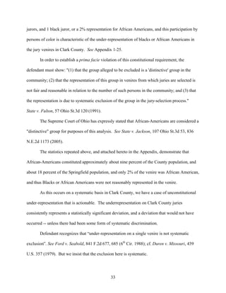 jurors, and 1 black juror, or a 2% representation for African Americans, and this participation by

persons of color is characteristic of the under-representation of blacks or African Americans in

the jury venires in Clark County. See Appendix 1-25.

       In order to establish a prima facie violation of this constitutional requirement, the

defendant must show: "(1) that the group alleged to be excluded is a 'distinctive' group in the

community; (2) that the representation of this group in venires from which juries are selected is

not fair and reasonable in relation to the number of such persons in the community; and (3) that

the representation is due to systematic exclusion of the group in the jury-selection process."

State v. Fulton, 57 Ohio St.3d 120 (1991).

       The Supreme Court of Ohio has expressly stated that African-Americans are considered a

"distinctive" group for purposes of this analysis. See State v. Jackson, 107 Ohio St.3d 53, 836

N.E.2d 1173 (2005).

       The statistics repeated above, and attached hereto in the Appendix, demonstrate that

African-Americans constituted approximately about nine percent of the County population, and

about 18 percent of the Springfield population, and only 2% of the venire was African American,

and thus Blacks or African Americans were not reasonably represented in the venire.

       As this occurs on a systematic basis in Clark County, we have a case of unconstitutional

under-representation that is actionable. The underrepresentation on Clark County juries

consistently represents a statistically significant deviation, and a deviation that would not have

occurred -- unless there had been some form of systematic discrimination.

       Defendant recognizes that “under-representation on a single venire is not systematic

exclusion”. See Ford v. Seabold, 841 F.2d 677, 685 (6th Cir. 1988); cf. Duren v. Missouri, 439

U.S. 357 (1979). But we insist that the exclusion here is systematic.




                                                 33
 