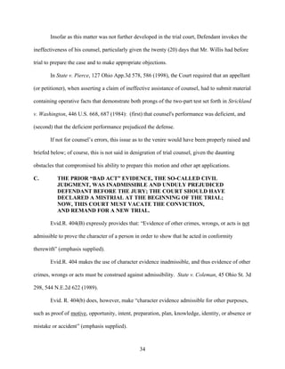 Insofar as this matter was not further developed in the trial court, Defendant invokes the

ineffectiveness of his counsel, particularly given the twenty (20) days that Mr. Willis had before

trial to prepare the case and to make appropriate objections.

       In State v. Pierce, 127 Ohio App.3d 578, 586 (1998), the Court required that an appellant

(or petitioner), when asserting a claim of ineffective assistance of counsel, had to submit material

containing operative facts that demonstrate both prongs of the two-part test set forth in Strickland

v. Washington, 446 U.S. 668, 687 (1984): (first) that counsel's performance was deficient, and

(second) that the deficient performance prejudiced the defense.

       If not for counsel’s errors, this issue as to the venire would have been properly raised and

briefed below; of course, this is not said in denigration of trial counsel, given the daunting

obstacles that compromised his ability to prepare this motion and other apt applications.

C.         THE PRIOR “BAD ACT” EVIDENCE, THE SO-CALLED CIVIL
           JUDGMENT, WAS INADMISSIBLE AND UNDULY PREJUDICED
           DEFENDANT BEFORE THE JURY; THE COURT SHOULD HAVE
           DECLARED A MISTRIAL AT THE BEGINNING OF THE TRIAL;
           NOW, THIS COURT MUST VACATE THE CONVICTION,
           AND REMAND FOR A NEW TRIAL.

       Evid.R. 404(B) expressly provides that: “Evidence of other crimes, wrongs, or acts is not

admissible to prove the character of a person in order to show that he acted in conformity

therewith” (emphasis supplied).

       Evid.R. 404 makes the use of character evidence inadmissible, and thus evidence of other

crimes, wrongs or acts must be construed against admissibility. State v. Coleman, 45 Ohio St. 3d

298, 544 N.E.2d 622 (1989).

       Evid. R. 404(b) does, however, make “character evidence admissible for other purposes,

such as proof of motive, opportunity, intent, preparation, plan, knowledge, identity, or absence or

mistake or accident” (emphasis supplied).



                                                 34
 