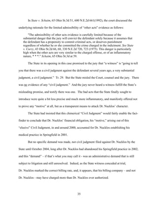 In State v. Schaim, 65 Ohio St.3d 51, 600 N.E.2d 661(1992), the court discussed the

underlying rationale for the limited admissibility of “other acts” evidence as follows:

       "The admissibility of other acts evidence is carefully limited because of the
   substantial danger that the jury will convict the defendant solely because it assumes that
   the defendant has a propensity to commit criminal acts, or deserves punishment
   regardless of whether he or she committed the crime charged in the indictment. See State
   v. Curry, 43 Ohio St.2d 66, 68, 330 N.E.2d 720, 723 (1975). This danger is particularly
   high when the other acts are very similar to the charged offense, or of an inflammatory
   nature, * * *." Schaim, 65 Ohio St.3d at 59.

       The State in its opening in this case promised to the jury that “a witness” is “going to tell

you that there was a civil judgment against the defendant several years ago, a very substantial

judgment, a civil judgment.” Tr. 29. But the State misled the Court, counsel and the jury. There

was no evidence of any “civil judgment.” And the jury never heard a witness fulfill the State’s

misleading promise, and testify there was one. The bad acts that the State finally sought to

introduce were quite a bit less precise and much more inflammatory, and manifestly offered not

to prove any “motive” at all, but as a transparent means to attack Dr. Nucklos’ character.

       The State had insisted that this chimerical “Civil Judgment” would fairly enable the fact-

finder to conclude that Dr. Nucklos’ financial obligation, his “motive,” arising out of this

“elusive” Civil Judgment, in and around 2000, accounted for Dr. Nucklos establishing his

medical practice in Springfield in 2001.

       But no specific demand was made, nor civil judgment filed against Dr. Nucklos by the

State until October 2004, long after Dr. Nucklos had abandoned his Springfield practice in 2002,

and this “demand” – if that’s what you may call it - was an administrative demand that is still

subject to litigation and still unresolved. Indeed, as the State witness conceded at trial,

Dr. Nucklos marked the correct billing rate, and, it appears, that his billing company – and not

Dr. Nucklos - may have charged more than Dr. Nucklos ever authorized.




                                                 35
 