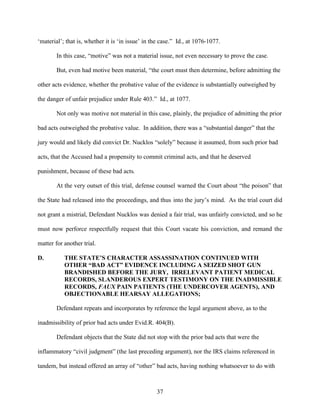 ‘material’; that is, whether it is ‘in issue’ in the case.” Id., at 1076-1077.

        In this case, “motive” was not a material issue, not even necessary to prove the case.

        But, even had motive been material, “the court must then determine, before admitting the

other acts evidence, whether the probative value of the evidence is substantially outweighed by

the danger of unfair prejudice under Rule 403.” Id., at 1077.

        Not only was motive not material in this case, plainly, the prejudice of admitting the prior

bad acts outweighed the probative value. In addition, there was a “substantial danger” that the

jury would and likely did convict Dr. Nucklos “solely” because it assumed, from such prior bad

acts, that the Accused had a propensity to commit criminal acts, and that he deserved

punishment, because of these bad acts.

        At the very outset of this trial, defense counsel warned the Court about “the poison” that

the State had released into the proceedings, and thus into the jury’s mind. As the trial court did

not grant a mistrial, Defendant Nucklos was denied a fair trial, was unfairly convicted, and so he

must now perforce respectfully request that this Court vacate his conviction, and remand the

matter for another trial.

D.         THE STATE’S CHARACTER ASSASSINATION CONTINUED WITH
           OTHER “BAD ACT” EVIDENCE INCLUDING A SEIZED SHOT GUN
           BRANDISHED BEFORE THE JURY, IRRELEVANT PATIENT MEDICAL
           RECORDS, SLANDEROUS EXPERT TESTIMONY ON THE INADMISSIBLE
           RECORDS, FAUX PAIN PATIENTS (THE UNDERCOVER AGENTS), AND
           OBJECTIONABLE HEARSAY ALLEGATIONS;

        Defendant repeats and incorporates by reference the legal argument above, as to the

inadmissibility of prior bad acts under Evid.R. 404(B).

        Defendant objects that the State did not stop with the prior bad acts that were the

inflammatory “civil judgment” (the last preceding argument), nor the IRS claims referenced in

tandem, but instead offered an array of “other” bad acts, having nothing whatsoever to do with



                                                  37
 