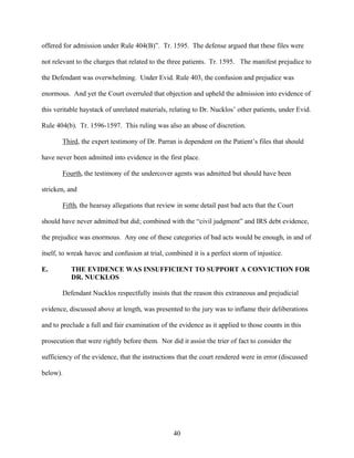 offered for admission under Rule 404(B)”. Tr. 1595. The defense argued that these files were

not relevant to the charges that related to the three patients. Tr. 1595. The manifest prejudice to

the Defendant was overwhelming. Under Evid. Rule 403, the confusion and prejudice was

enormous. And yet the Court overruled that objection and upheld the admission into evidence of

this veritable haystack of unrelated materials, relating to Dr. Nucklos’ other patients, under Evid.

Rule 404(b). Tr. 1596-1597. This ruling was also an abuse of discretion.

       Third, the expert testimony of Dr. Parran is dependent on the Patient’s files that should

have never been admitted into evidence in the first place.

       Fourth, the testimony of the undercover agents was admitted but should have been

stricken, and

       Fifth, the hearsay allegations that review in some detail past bad acts that the Court

should have never admitted but did; combined with the “civil judgment” and IRS debt evidence,

the prejudice was enormous. Any one of these categories of bad acts would be enough, in and of

itself, to wreak havoc and confusion at trial, combined it is a perfect storm of injustice.

E.         THE EVIDENCE WAS INSUFFICIENT TO SUPPORT A CONVICTION FOR
           DR. NUCKLOS

       Defendant Nucklos respectfully insists that the reason this extraneous and prejudicial

evidence, discussed above at length, was presented to the jury was to inflame their deliberations

and to preclude a full and fair examination of the evidence as it applied to those counts in this

prosecution that were rightly before them. Nor did it assist the trier of fact to consider the

sufficiency of the evidence, that the instructions that the court rendered were in error (discussed

below).




                                                 40
 