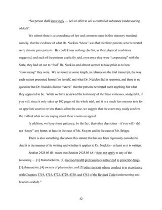 “No person shall knowingly … sell or offer to sell a controlled substance (underscoring

added)”.

       We submit there is a coincidence of law and common sense in this statutory standard,

namely, that the evidence of what Dr. Nucklos “knew” was that the three patients who he treated

were chronic pain patients. He could know nothing else for, as their physical conditions

suggested, and each of the patients explicitly said, even once they were “cooperating” with the

State, they had set out to “fool” Dr. Nucklos and almost seemed to take pride as to how

“convincing” they were. We reviewed at some length, in reliance on the trial transcript, the way

each patient presented himself or herself, and what Dr. Nucklos did in response, and there is no

question that Dr. Nucklos did not “know” that the persons he treated were anything but what

they appeared to be. While we have reviewed the testimony of the three witnesses, analyzed it, if

you will, since it only takes up 102 pages of the whole trial, and it is a much less onerous task for

an appellate court to review than is often the case, we suggest that the court may easily confirm

the truth of what we are saying about these counts on appeal.

       In addition, we have some guidance, by the fact, that other physicians – if you will - did

not “know” any better, at least in the case of Ms. Swyers and in the case of Mr. Briggs.

       There is also something else about this statute that has not been rigorously considered.

And it is the manner of its writing and whether it applies to Dr. Nucklos - at least as it is written.

       Section 2925.03 (B) states that Section 2925.03 (A) “does not apply to any of the

following … [1] Manufacturers, [2] licensed health professionals authorized to prescribe drugs,

[3] pharmacists, [4] owners of pharmacies, and [5] other persons whose conduct is in accordance

with Chapters 3719, 4715, 4723, 4729, 4730, and 4741 of the Revised Code (underscoring and

brackets added).”




                                                  42
 