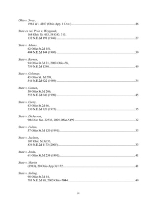 Ohio v. Sway,
       1984 WL 4187 (Ohio App. 1 Dist.)................................................................................46

State ex rel. Pratt v. Weygandt,
        164 Ohio St. 463, 58 O.O. 315,
        132 N.E.2d 191 (1946) ..................................................................................................27

State v. Adams,
        62 Ohio St.2d 151,
        404 N.E.2d 144 (1980) ..................................................................................................39

State v. Barnes,
        94 Ohio St.3d 21, 2002-Ohio-68,
        759 N.E.2d 1240............................................................................................................49

State v. Coleman,
        45 Ohio St. 3d 298,
        544 N.E.2d 622 (1989) ..................................................................................................34

State v. Comen,
        50 Ohio St.3d 206,
        553 N.E.2d 640 (1990) ..................................................................................................45

State v. Curry,
        43 Ohio St.2d 66,
        330 N.E.2d 720 (1975) ..................................................................................................35

State v. Dickerson,
        9th Dist. No. 22536, 2005-Ohio-5499............................................................................32

State v. Fulton,
        57 Ohio St.3d 120 (1991)...............................................................................................33

State v. Jackson,
        107 Ohio St.3d 53,
        836 N.E.2d 1173 (2005) ................................................................................................33

State v. Jenks,
        61 Ohio St.3d 259 (1991)...............................................................................................41

State v. Martin
        (1983), 20 Ohio App.3d 172 ..........................................................................................41

State v. Noling,
        98 Ohio St.3d 44,
        781 N.E.2d 88, 2002-Ohio-7044....................................................................................49



                                                                 iv
 