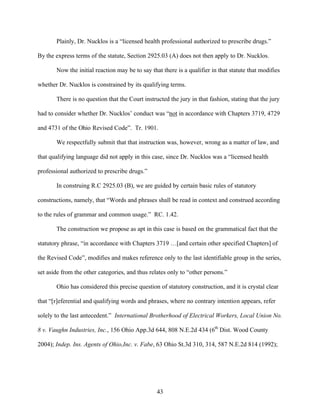 Plainly, Dr. Nucklos is a “licensed health professional authorized to prescribe drugs.”

By the express terms of the statute, Section 2925.03 (A) does not then apply to Dr. Nucklos.

       Now the initial reaction may be to say that there is a qualifier in that statute that modifies

whether Dr. Nucklos is constrained by its qualifying terms.

       There is no question that the Court instructed the jury in that fashion, stating that the jury

had to consider whether Dr. Nucklos’ conduct was “not in accordance with Chapters 3719, 4729

and 4731 of the Ohio Revised Code”. Tr. 1901.

       We respectfully submit that that instruction was, however, wrong as a matter of law, and

that qualifying language did not apply in this case, since Dr. Nucklos was a “licensed health

professional authorized to prescribe drugs.”

       In construing R.C 2925.03 (B), we are guided by certain basic rules of statutory

constructions, namely, that “Words and phrases shall be read in context and construed according

to the rules of grammar and common usage.” RC. 1.42.

       The construction we propose as apt in this case is based on the grammatical fact that the

statutory phrase, “in accordance with Chapters 3719 …[and certain other specified Chapters] of

the Revised Code”, modifies and makes reference only to the last identifiable group in the series,

set aside from the other categories, and thus relates only to “other persons.”

       Ohio has considered this precise question of statutory construction, and it is crystal clear

that “[r]eferential and qualifying words and phrases, where no contrary intention appears, refer

solely to the last antecedent.” International Brotherhood of Electrical Workers, Local Union No.

8 v. Vaughn Industries, Inc., 156 Ohio App.3d 644, 808 N.E.2d 434 (6th Dist. Wood County

2004); Indep. Ins. Agents of Ohio,Inc. v. Fabe, 63 Ohio St.3d 310, 314, 587 N.E.2d 814 (1992);




                                                 43
 