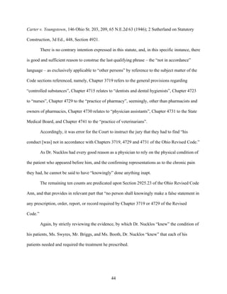 Carter v. Youngstown, 146 Ohio St. 203, 209, 65 N.E.2d 63 (1946); 2 Sutherland on Statutory

Construction, 3d Ed., 448, Section 4921.

         There is no contrary intention expressed in this statute, and, in this specific instance, there

is good and sufficient reason to construe the last qualifying phrase – the “not in accordance”

language – as exclusively applicable to “other persons” by reference to the subject matter of the

Code sections referenced, namely, Chapter 3719 refers to the general provisions regarding

“controlled substances”, Chapter 4715 relates to “dentists and dental hygienists”, Chapter 4723

to “nurses”, Chapter 4729 to the “practice of pharmacy”, seemingly, other than pharmacists and

owners of pharmacies, Chapter 4730 relates to “physician assistants”, Chapter 4731 to the State

Medical Board, and Chapter 4741 to the “practice of veterinarians”.

         Accordingly, it was error for the Court to instruct the jury that they had to find “his

conduct [was] not in accordance with Chapters 3719, 4729 and 4731 of the Ohio Revised Code.”

         As Dr. Nucklos had every good reason as a physician to rely on the physical condition of

the patient who appeared before him, and the confirming representations as to the chronic pain

they had, he cannot be said to have “knowingly” done anything inapt.

         The remaining ten counts are predicated upon Section 2925.23 of the Ohio Revised Code

Ann, and that provides in relevant part that “no person shall knowingly make a false statement in

any prescription, order, report, or record required by Chapter 3719 or 4729 of the Revised

Code.”

         Again, by strictly reviewing the evidence, by which Dr. Nucklos “knew” the condition of

his patients, Ms. Swyres, Mr. Briggs, and Ms. Booth, Dr. Nucklos “knew” that each of his

patients needed and required the treatment he prescribed.




                                                   44
 