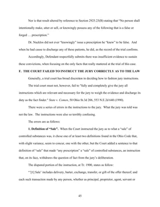 Nor is that result altered by reference to Section 2925.23(B) stating that “No person shall

intentionally make, utter or sell, or knowingly possess any of the following that is a false or

forged … prescription.”

       Dr. Nucklos did not ever “knowingly” issue a prescription he “knew” to be false. And

when he had cause to discharge any of these patients, he did, as the record of the trial confirms.

       Accordingly, Defendant respectfully submits there was insufficient evidence to sustain

these convictions, when focusing on the only facts that really mattered at the trial of this case.

F. THE COURT FAILED TO INSTRUCT THE JURY CORRECTLY AS TO THE LAW

       Generally, a trial court has broad discretion in deciding how to fashion jury instructions.

       The trial court must not, however, fail to "fully and completely give the jury all

instructions which are relevant and necessary for the jury to weigh the evidence and discharge its

duty as the fact finder." State v. Comen, 50 Ohio St.3d 206, 553 N.E.2d 640 (1990).

       There were a series of errors in the instructions to the jury. What the jury was told was

not the law. The instructions were also so terribly confusing.

       The errors are as follows:

       1. Definition of “Sale”. When the Court instructed the jury as to what a “sale” of

controlled substances was, it chose one of at least two definitions found in the Ohio Code that,

with slight variance, seem to concur, one with the other, but the Court added a sentence to that

definition of “sale” that made “any prescription” a “sale” of controlled substances, an instruction

that, on its face, withdraws the question of fact from the jury’s deliberation.

       The disputed portion of the instruction, at Tr. 1900, states as follow:

       “’[1] Sale’ includes delivery, barter, exchange, transfer, or gift of the offer thereof; and

each such transaction made by any person, whether as principal, proprietor, agent, servant or




                                                 45
 