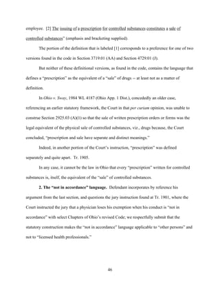 employee. [2] The issuing of a prescription for controlled substances constitutes a sale of

controlled substances” (emphasis and bracketing supplied).

        The portion of the definition that is labeled [1] corresponds to a preference for one of two

versions found in the code in Section 3719.01 (AA) and Section 4729.01 (J).

        But neither of these definitional versions, as found in the code, contains the language that

defines a “prescription” as the equivalent of a “sale” of drugs -- at least not as a matter of

definition.

        In Ohio v. Sway, 1984 WL 4187 (Ohio App. 1 Dist.), concededly an older case,

referencing an earlier statutory framework, the Court in that per curiam opinion, was unable to

construe Section 2925.03 (A)(1) so that the sale of written prescription orders or forms was the

legal equivalent of the physical sale of controlled substances, viz., drugs because, the Court

concluded, “prescription and sale have separate and distinct meanings.”

        Indeed, in another portion of the Court’s instruction, “prescription” was defined

separately and quite apart. Tr. 1905.

        In any case, it cannot be the law in Ohio that every “prescription” written for controlled

substances is, itself, the equivalent of the “sale” of controlled substances.

        2. The “not in accordance” language. Defendant incorporates by reference his

argument from the last section, and questions the jury instruction found at Tr. 1901, where the

Court instructed the jury that a physician loses his exemption when his conduct is “not in

accordance” with select Chapters of Ohio’s revised Code; we respectfully submit that the

statutory construction makes the “not in accordance” language applicable to “other persons” and

not to “licensed health professionals.”




                                                  46
 
