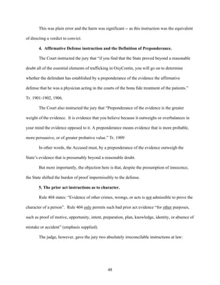 This was plain error and the harm was significant -- as this instruction was the equivalent

of directing a verdict to convict.

       4. Affirmative Defense instruction and the Definition of Preponderance.

       The Court instructed the jury that “if you find that the State proved beyond a reasonable

doubt all of the essential elements of trafficking in OxyContin, you will go on to determine

whether the defendant has established by a preponderance of the evidence the affirmative

defense that he was a physician acting in the courts of the bona fide treatment of the patients.”

Tr. 1901-1902, 1906.

       The Court also instructed the jury that “Preponderance of the evidence is the greater

weight of the evidence. It is evidence that you believe because it outweighs or overbalances in

your mind the evidence opposed to it. A preponderance means evidence that is more probable,

more persuasive, or of greater probative value.” Tr. 1909

       In other words, the Accused must, by a preponderance of the evidence outweigh the

State’s evidence that is presumably beyond a reasonable doubt.

       But more importantly, the objection here is that, despite the presumption of innocence,

the State shifted the burden of proof impermissibly to the defense.

       5. The prior act instructions as to character.

       Rule 404 states: “Evidence of other crimes, wrongs, or acts is not admissible to prove the

character of a person”. Rule 404 only permits such bad prior act evidence “for other purposes,

such as proof of motive, opportunity, intent, preparation, plan, knowledge, identity, or absence of

mistake or accident” (emphasis supplied).

       The judge, however, gave the jury two absolutely irreconcilable instructions at law:




                                                48
 