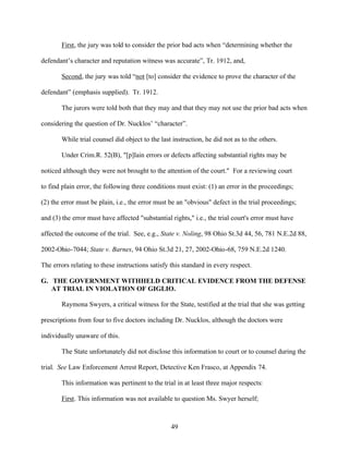 First, the jury was told to consider the prior bad acts when “determining whether the

defendant’s character and reputation witness was accurate”, Tr. 1912, and,

       Second, the jury was told “not [to] consider the evidence to prove the character of the

defendant” (emphasis supplied). Tr. 1912.

       The jurors were told both that they may and that they may not use the prior bad acts when

considering the question of Dr. Nucklos’ “character”.

       While trial counsel did object to the last instruction, he did not as to the others.

       Under Crim.R. 52(B), "[p]lain errors or defects affecting substantial rights may be

noticed although they were not brought to the attention of the court." For a reviewing court

to find plain error, the following three conditions must exist: (1) an error in the proceedings;

(2) the error must be plain, i.e., the error must be an "obvious" defect in the trial proceedings;

and (3) the error must have affected "substantial rights," i.e., the trial court's error must have

affected the outcome of the trial. See, e.g., State v. Noling, 98 Ohio St.3d 44, 56, 781 N.E.2d 88,

2002-Ohio-7044; State v. Barnes, 94 Ohio St.3d 21, 27, 2002-Ohio-68, 759 N.E.2d 1240.

The errors relating to these instructions satisfy this standard in every respect.

G. THE GOVERNMENT WITHHELD CRITICAL EVIDENCE FROM THE DEFENSE
   AT TRIAL IN VIOLATION OF GIGLIO.

       Raymona Swyers, a critical witness for the State, testified at the trial that she was getting

prescriptions from four to five doctors including Dr. Nucklos, although the doctors were

individually unaware of this.

       The State unfortunately did not disclose this information to court or to counsel during the

trial. See Law Enforcement Arrest Report, Detective Ken Frasco, at Appendix 74.

       This information was pertinent to the trial in at least three major respects:

       First. This information was not available to question Ms. Swyer herself;



                                                  49
 