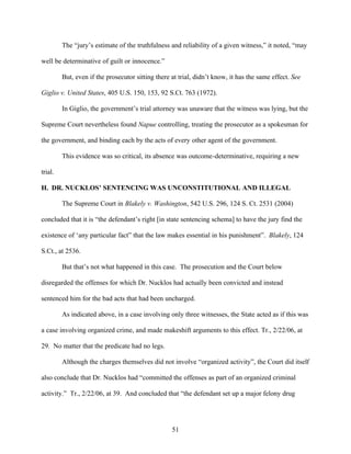 The “jury’s estimate of the truthfulness and reliability of a given witness,” it noted, “may

well be determinative of guilt or innocence.”

         But, even if the prosecutor sitting there at trial, didn’t know, it has the same effect. See

Giglio v. United States, 405 U.S. 150, 153, 92 S.Ct. 763 (1972).

         In Giglio, the government’s trial attorney was unaware that the witness was lying, but the

Supreme Court nevertheless found Napue controlling, treating the prosecutor as a spokesman for

the government, and binding each by the acts of every other agent of the government.

         This evidence was so critical, its absence was outcome-determinative, requiring a new

trial.

H. DR. NUCKLOS’ SENTENCING WAS UNCONSTITUTIONAL AND ILLEGAL

         The Supreme Court in Blakely v. Washington, 542 U.S. 296, 124 S. Ct. 2531 (2004)

concluded that it is “the defendant’s right [in state sentencing schema] to have the jury find the

existence of ‘any particular fact” that the law makes essential in his punishment”. Blakely, 124

S.Ct., at 2536.

         But that’s not what happened in this case. The prosecution and the Court below

disregarded the offenses for which Dr. Nucklos had actually been convicted and instead

sentenced him for the bad acts that had been uncharged.

         As indicated above, in a case involving only three witnesses, the State acted as if this was

a case involving organized crime, and made makeshift arguments to this effect. Tr., 2/22/06, at

29. No matter that the predicate had no legs.

         Although the charges themselves did not involve “organized activity”, the Court did itself

also conclude that Dr. Nucklos had “committed the offenses as part of an organized criminal

activity.” Tr., 2/22/06, at 39. And concluded that “the defendant set up a major felony drug




                                                   51
 