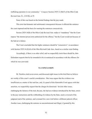 trafficking operation in our community.” Compare Section 2929.12 (B)(7) of the Ohio Code

Revised Ann.;Tr., 2/22/06, at 39.

       None of this was based on the limited findings that the jury made.

       This error had dramatic and unfortunate consequences because it affected the sentence

the court imposed and the basis for running the sentences consecutively.

       Section 2929.14(B) of the Ohio Code Revised Ann. makes it “mandatory” that the Court

impose “the shortest prison term authorized for the offense,” but the Court would not because of

the bad act evidence.

       The Court concluded that the higher sentences should be “consecutive”, in accordance

with Section 2929.14 (E)(4) of the Ohio Revised Code Ann., based on a similar court finding.

       Accordingly, if there is no other relief, and we respectfully insist there should be, then

Defendant requests that he be remanded to be re-sentenced in accordance with the offenses for

which he was convicted.


                                        VI. CONCLUSION


       Dr. Nucklos cited seven errors, and discussed eight issues in this brief that we believe

are worthy of this court’s careful consideration. One issue argues that the evidence was

insufficient as a matter of fact and law, and, if a panel of this Honorable Court agrees with that

assertion, we respectfully request that the charges be dismissed. Several other issues,

challenging the fairness of the trial, the jury, the bad act evidence introduced by the State, errors

in the jury instructions and the withholding of evidence by the State, merit a reversal of the

judgment and of the sentence, and a remand for a new trial before a different judicial officer.

Another issue, challenging the sentence as unconstitutional and illegal, if granted by this




                                                 52
 