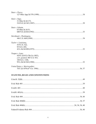 State v. Pierce,
        127 Ohio App.3d 578 (1998) .........................................................................................34

State v. Sage,
        31 Ohio St.3d 173,
        510 N.E.2d 343 (1987) ..................................................................................................39

State v. Schaim,
        65 Ohio St.3d 51,
        600 N.E.2d 661(1992) ...................................................................................................35

Strickland v. Washington,
        446 U.S. 668 (1984) ......................................................................................................34

Taylor v. Louisiana,
       419 U.S. 522,
       95 S.Ct. 692,
       42 L.Ed.2d 690 (1975)...................................................................................................32

Teague v. Lane,
      820 F.2d 832 (7th Cir.1987),
      cert. granted, 485 U.S. 933,
      108 S.Ct. 1106,
      99 L.Ed.2d 268 (1988)...................................................................................................32

United States v. Merriweather,
       78 F.2d 1070 (6th Cir. 1996)..................................................................................... 36, 37


STATUTES, RULES AND CONSTITUTIONS

Crim.R. 52(B) ...........................................................................................................................49

Evid. Rule 401 ..........................................................................................................................39

Evid.R. 403 ...............................................................................................................................40

Evid.R. 403(A)..........................................................................................................................39

Evid. Rule 404 .................................................................................................................... 34, 48

Evid. Rule 404(B) ............................................................................................................... 34, 37

Evid. Rule 404(b).................................................................................................... 24, 34, 36, 40

Federal Evidence Rule 404.................................................................................................. 36, 48



                                                                     v
 