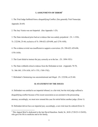 I. ASSIGNMENTS OF ERROR1


1. The Trial Judge Suffered from a disqualifying Conflict. (See generally Trial Transcript;

Appendix 26-69)


2. The Jury Venire was not Impartial. (See Appendix 1-25).


3. The State introduced prior bad act evidence that was unduly prejudicial. (Tr. 1-1936;

Tr. 2/22/06, 25-44; exclusive of Tr. 598-625, 629-698, and 1278-1430).


4. The evidence at trial was insufficient to support a conviction. (Tr. 598-625, 629-698,

1378-1430).


5. The Court failed to instruct the jury correctly as to the law. (Tr. 1894-1921)


6. The State withheld critical evidence from the Defendant at trial. (Appendix 70-78;

Tr. 306-349, 1378-1430; 1671-1755, 1769-1782).


7. Defendant’s Sentencing was unconstitutional and illegal. (Tr. 2/22/06, at 25-44)


                               II. STATEMENT OF THE ISSUES


A. Defendant was entitled to an impartial tribunal, to a fair trial, but the trial judge suffered a

disqualifying conflict because of his recent association as an assistant to the prosecuting

attorney; accordingly, we must now remand this case for retrial before another judge. (Error 1)


B. Defendant did not have an impartial jury; accordingly, a new trial must be ordered (Error 2)

1
 This Appeal Brief is dedicated to the late David Hamilton. Smith, Sr., M.D. (7/28/23-11/26/05),
who gave his life to medicine and to his family.


                                                   1
 