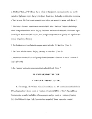 C. The Prior “Bad Act” Evidence, the so-called civil judgment, was inadmissible and unduly

prejudiced Defendant before the jury; the Court should have declared a mistrial at the beginning

of the trial; now this Court must vacate the conviction, and remand for a new trial. (Error 3)


D. The State’s character assassination continued with other “Bad Act” Evidence including a

seized shot gun brandished before the jury, irrelevant patient medical records, slanderous expert

testimony on the inadmissible records, faux pain patients (undercover agents), and objectionable

hearsay allegations. (Error 3)


E. The Evidence was insufficient to support a conviction for Dr. Nucklos. (Error 4).


F. The Court failed to instruct the jury correctly as to the law. (Error 5)


G. The State withheld critical exculpatory evidence from the Defendant at trial in violation of

Giglio. (Error 6)


H. Dr. Nucklos’ sentencing was unconstitutional and illegal. (Error 7)


                                 III. STATEMENT OF THE CASE


                              A. THE PROCEDURAL CONTEXT


       1. The charge. Dr. William Nucklos was indicted in a 20- count indictment in October

2004, charging him with ten counts in violation of Section 2925.03 of Ohio’s Revised Code

Annotated, the so-called trafficking offenses counts, and ten counts in violation of Section

2925.23 of Ohio’s Revised Code Annotated, the so-called “illegal processing counts”.




                                                  2
 