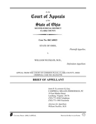 In the

                       Court of Appeals
                                        of the

                             State of Ohio
                           SECOND JUDICIAL DISTRICT
                               CLARK COUNTY




                                 Case No. 06CA0023

                                 STATE OF OHIO,
                                                                       Plaintiff-Appellee,
                                         v.


                           WILLIAM NUCKLOS, M.D.,
                                                                     Defendant-Appellant.

                       _______________________________________
   APPEAL FROM THE COURT OF COMMON PLEAS, CLARK COUNTY, OHIO
                   CRIMINAL CASE NO. 04-CR-0790

                         BRIEF OF APPELLANT


                                           JOHN P. FLANNERY II, ESQ.
                                           CAMPBELL MILLER ZIMMERMAN, PC
                                           19 East Market Street
                                           Leesburg, Virginia 20176
                                           (703) 771-8344 Telephone
                                           (703) 771-1485 Facsimile
                                           Attorney for Appellant,
                                           William Nucklos, M.D.



COUNSEL PRESS · (800) 3-APPEAL                            PRINTED ON RECYCLED PAPER
 