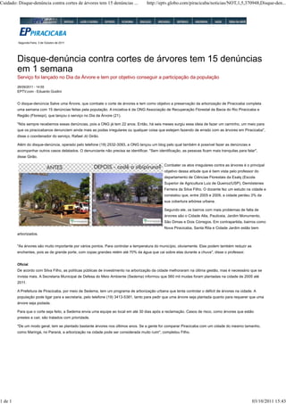 Cuidado: Disque-denúncia contra cortes de árvores tem 15 denúncias ...               http://eptv.globo.com/piracicaba/noticias/NOT,1,5,370948,Disque-den...




         Segunda-Feira, 3 de Outubro de 2011




         Disque-denúncia contra cortes de árvores tem 15 denúncias
         em 1 semana
         Serviço foi lançado no Dia da Árvore e tem por objetivo conseguir a participação da população
         28/09/2011 - 14:55
         EPTV.com - Eduardo Guidini


         O disque-denúncia Salve uma Árvore, que combate o corte de árvores e tem como objetivo a preservação da arborização de Piracicaba completa
         uma semana com 15 denúncias feitas pela população. A iniciativa é da ONG Associação de Recuperação Florestal da Bacia do Rio Piracicaba e
         Região (Florespi), que lançou o serviço no Dia da Árvore (21).

         "Nós sempre recebemos essas denúncias, pois a ONG já tem 22 anos. Então, há seis meses surgiu essa ideia de fazer um caminho, um meio para
         que os piracicabanos denunciem ainda mais as podas irregulares ou qualquer coisa que estejam fazendo de errado com as árvores em Piracicaba",
         disse o coordenador do serviço, Rafael Jó Girão.

         Além do disque-denúncia, operado pelo telefone (19) 2532-3093, a ONG lançou um blog pelo qual também é possível fazer as denúncias e
         acompanhar outros casos delatados. O denunciante não precisa se identificar. "Sem identificação, as pessoas ficam mais tranquilas para falar",
         disse Girão.

                                                                                               Combater os atos irregulares contra as árvores é o principal
                                                                                               objetivo dessa atitude que é bem vista pelo professor do
                                                                                               departamento de Ciências Florestais da Esalq (Escola
                                                                                               Superior de Agricultura Luiz de Queiroz/USP), Demóstenes
                                                                                               Ferreira da Silva Filho. O docente fez um estudo na cidade e
                                                                                               constatou que, entre 2005 e 2009, a cidade perdeu 3% da
                                                                                               sua cobertura arbórea urbana.

                                                                                               Segundo ele, os bairros com mais problemas de falta de
                                                                                               árvores são o Cidade Alta, Pauliceia, Jardim Monumento,
                                                                                               São Dimas e Dois Córregos. Em contrapartida, bairros como
                                                                                               Nova Piracicaba, Santa Rita e Cidade Jardim estão bem
         arborizados.


         "As árvores são muito importante por vários pontos. Para controlar a temperatura do município, obviamente. Elas podem também reduzir as
         enchentes, pois as de grande porte, com copas grandes retém até 70% da água que cai sobre elas durante a chuva", disse o professor.


         Oficial
         De acordo com Silva Filho, as políticas públicas de investimento na arborização da cidade melhoraram na última gestão, mas é necessário que se
         invista mais. A Secretaria Municipal de Defesa do Meio Ambiente (Sedema) informou que 560 mil mudas foram plantadas na cidade de 2005 até
         2011.

         A Prefeitura de Piracicaba, por meio da Sedema, tem um programa de arborização urbana que tenta controlar o déficit de árvores na cidade. A
         população pode ligar para a secretaria, pelo telefone (19) 3413-5381, tanto para pedir que uma árvore seja plantada quanto para requerer que uma
         árvore seja podada.

         Para que o corte seja feito, a Sedema envia uma equipe ao local em até 30 dias após a reclamação. Casos de risco, como árvores que estão
         prestes a cair, são tratados com prioridade.

         "De um modo geral, tem se plantado bastante árvores nos últimos anos. Se a gente for comparar Piracicaba com um cidade do mesmo tamanho,
         como Maringá, no Paraná, a arborização na cidade pode ser considerada muito ruim", completou Filho.




1 de 1                                                                                                                                             03/10/2011 15:43
 