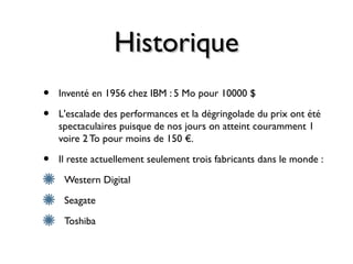 HistoriqueHistorique
• Inventé en 1956 chez IBM : 5 Mo pour 10000 $
• L'escalade des performances et la dégringolade du prix ont été
spectaculaires puisque de nos jours on atteint couramment 1
voire 2 To pour moins de 150 €.
• Il reste actuellement seulement trois fabricants dans le monde :
Western Digital
Seagate
Toshiba
 