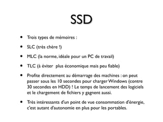 SSDSSD
• Trois types de mémoires :
• SLC (très chère !)
• MLC (la norme, idéale pour un PC de travail)
• TLC (à éviter plus économique mais peu fiable)
• Profite directement au démarrage des machines : on peut
passer sous les 10 secondes pour charger Windows (contre
30 secondes en HDD) ! Le temps de lancement des logiciels
et le chargement de fichiers y gagnent aussi.
• Très intéressants d'un point de vue consommation d'énergie,
c'est autant d'autonomie en plus pour les portables.
 