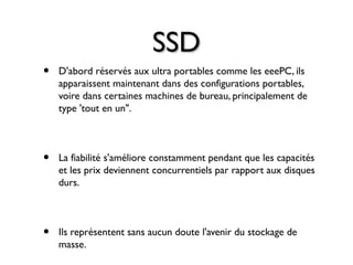 SSDSSD
• D'abord réservés aux ultra portables comme les eeePC, ils
apparaissent maintenant dans des configurations portables,
voire dans certaines machines de bureau, principalement de
type 'tout en un".
• La fiabilité s'améliore constamment pendant que les capacités
et les prix deviennent concurrentiels par rapport aux disques
durs.
• Ils représentent sans aucun doute l'avenir du stockage de
masse.
 