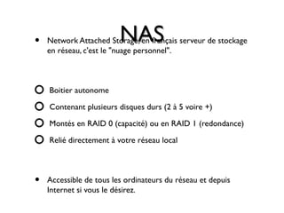 NASNAS• Network Attached Storage, en français serveur de stockage
en réseau, c'est le "nuage personnel".
Boitier autonome
Contenant plusieurs disques durs (2 à 5 voire +)
Montés en RAID 0 (capacité) ou en RAID 1 (redondance)
Relié directement à votre réseau local
• Accessible de tous les ordinateurs du réseau et depuis
Internet si vous le désirez.
 