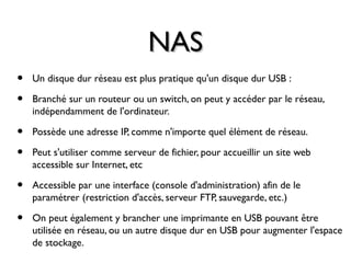 NASNAS
• Un disque dur réseau est plus pratique qu'un disque dur USB :
• Branché sur un routeur ou un switch, on peut y accéder par le réseau,
indépendamment de l'ordinateur.
• Possède une adresse IP, comme n'importe quel élément de réseau.
• Peut s'utiliser comme serveur de fichier, pour accueillir un site web
accessible sur Internet, etc
• Accessible par une interface (console d'administration) afin de le
paramétrer (restriction d'accès, serveur FTP, sauvegarde, etc.)
• On peut également y brancher une imprimante en USB pouvant être
utilisée en réseau, ou un autre disque dur en USB pour augmenter l'espace
de stockage.
 