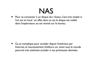 NASNAS
• Pour se connecter à un disque dur réseau, c'est très simple si
l'on est en local : en effet dans ce cas le disque est visible
dans l'explorateur, ou est monté sur le bureau.
• Ça se complique pour accéder depuis l'extérieur, par
Internet, et heureusement d'ailleurs car sinon tout le monde
pourrait très aisément accéder à vos précieuses données.
 