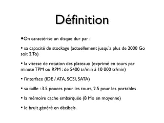 DéfinitionDéfinition
•On caractérise un disque dur par :
• sa capacité de stockage (actuellement jusqu'a plus de 2000 Go
soit 2To)
• la vitesse de rotation des plateaux (exprimé en tours par
minute TPM ou RPM : de 5400 tr/min à 10 000 tr/min)
• l'interface (IDE / ATA, SCSI, SATA)
• sa taille : 3.5 pouces pour les tours, 2.5 pour les portables
• la mémoire cache embarquée (8 Mo en moyenne)
• le bruit généré en décibels.
 