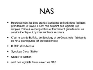 NASNAS
• Heureusement les plus grands fabricants de NAS nous facilitent
grandement le travail. Il sont mis au point des logiciels très
simples d’aide à la configuration et fournissent gratuitement un
service identique à dyndns sur leurs serveurs.
• C’est le cas de Buffalo, de Synology et de Qnap, trois fabricants
de NAS grand public (et professionnels).
• Buffalo WebAccess
• Synology Cloud Station
• Qnap File Station
• sont des logiciels fournis avec les NAS
 