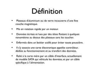 DéfinitionDéfinition
• Plateaux d'aluminium ou de verre recouverts d’une fine
couche magnétique.
• Mis en rotation rapide par un moteur.
• Données écrites et lues par des têtes flottant à quelques
nanomètres au dessus des plateaux sans les toucher.
• Enfermés dans un boitier scellé pour éviter toute poussière.
• Il s'y associe une carte électronique appelée contrôleur,
dédiée au fonctionnement et au transfert des données.
• Relié à la carte mère par un câble d'interface, actuellement
de modèle SATA qui véhicule les données, et par un câble
spécifique à l’alimentation.
 