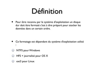 DéfinitionDéfinition
• Pour être reconnu par le système d'exploitation un disque
dur doit être formaté c'est à dire préparé pour stocker les
données dans un certain ordre.
• Ce formatage est dépendant du système d'exploitation utilisé
:
NTFS pour Windows
HFS + journalisé pour OS X
ext3 pour Linux
 