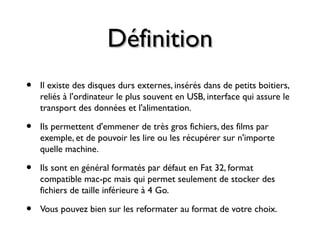 DéfinitionDéfinition
• Il existe des disques durs externes, insérés dans de petits boitiers,
reliés à l'ordinateur le plus souvent en USB, interface qui assure le
transport des données et l'alimentation.
• Ils permettent d'emmener de très gros fichiers, des films par
exemple, et de pouvoir les lire ou les récupérer sur n'importe
quelle machine.
• Ils sont en général formatés par défaut en Fat 32, format
compatible mac-pc mais qui permet seulement de stocker des
fichiers de taille inférieure à 4 Go.
• Vous pouvez bien sur les reformater au format de votre choix.
 