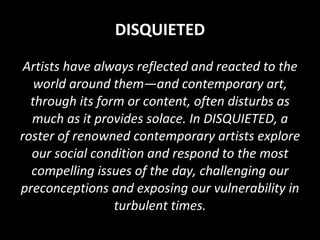 DISQUIETED Artists have always reflected and reacted to the world around them—and contemporary art, through its form or content, often disturbs as much as it provides solace. In DISQUIETED, a roster of renowned contemporary artists explore our social condition and respond to the most compelling issues of the day, challenging our preconceptions and exposing our vulnerability in turbulent times. 