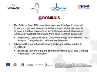 @DOMINUS
o The Artificial Brain DOcument Management INtelligent Universal
System is a general framework that processes digital documents
through a pipeline consisting of several steps, aimed at acquiring
increasingly abstract information from each incoming document
 Acquisition, Layout Analysis, Document Image Interpretation, Text
Analysis, Categorization, Information Extraction
o Advanced Semantic-based indexing technique will be used in In
D_ISRAELI
 Enhanced version of Latent Semantic Indexing (LSI) and Concept
Indexing (CI) will be applied
 