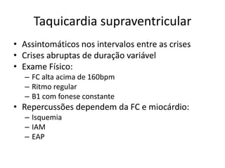 Taquicardia supraventricular
• Assintomáticos nos intervalos entre as crises
• Crises abruptas de duração variável
• Exame Físico:
  – FC alta acima de 160bpm
  – Ritmo regular
  – B1 com fonese constante
• Repercussões dependem da FC e miocárdio:
  – Isquemia
  – IAM
  – EAP
 