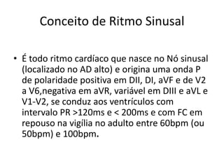Conceito de Ritmo Sinusal

• É todo ritmo cardíaco que nasce no Nó sinusal
  (localizado no AD alto) e origina uma onda P
  de polaridade positiva em DII, DI, aVF e de V2
  a V6,negativa em aVR, variável em DIII e aVL e
  V1-V2, se conduz aos ventrículos com
  intervalo PR >120ms e < 200ms e com FC em
  repouso na vigília no adulto entre 60bpm (ou
  50bpm) e 100bpm.
 