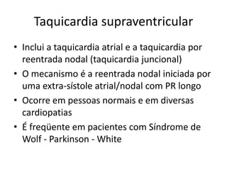 Taquicardia supraventricular
• Inclui a taquicardia atrial e a taquicardia por
  reentrada nodal (taquicardia juncional)
• O mecanismo é a reentrada nodal iniciada por
  uma extra-sístole atrial/nodal com PR longo
• Ocorre em pessoas normais e em diversas
  cardiopatias
• É freqüente em pacientes com Síndrome de
  Wolf - Parkinson - White
 