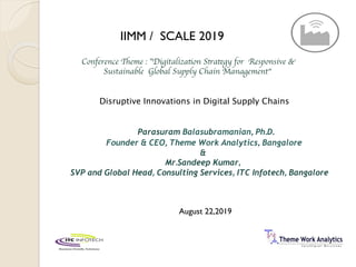 Conference Theme : ”Digitalization Strategy for Responsive &
Sustainable Global Supply Chain Management“
Parasuram Balasubramanian, Ph.D.
Founder & CEO, Theme Work Analytics, Bangalore
&
Mr.Sandeep Kumar,
SVP and Global Head, Consulting Services, ITC Infotech, Bangalore
IIMM / SCALE 2019
Disruptive Innovations in Digital Supply Chains
August 22,2019
 
