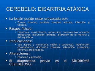 CEREBELO: DISARTRIA ATÁXICA La lesión puede estar provocada por: Tumor, trauma, parálisis cerebral atáxica, infección y tóxicos. Rasgos físicos: Hipotonía, movimientos imprecisos, movimientos oculares irregulares, disfunción faríngea, alteración de la marcha y del equilibrio. Implicaciones: Voz áspera y monótona, (débil y vacilante), indefinición consonántica, distorsión vocálica, alteración prosódica, fonemas prolongados. Alteraciones: Fonación y prosodia. El diagnóstico previo es el SÍNDROME CEREBELOSO.  