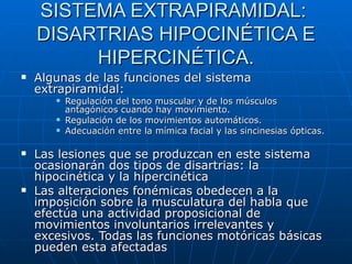SISTEMA EXTRAPIRAMIDAL:  DISARTRIAS HIPOCINÉTICA E HIPERCINÉTICA. Algunas de las funciones del sistema extrapiramidal: Regulación del tono muscular y de los músculos antagónicos cuando hay movimiento. Regulación de los movimientos automáticos. Adecuación entre la mímica facial y las sincinesias ópticas. Las lesiones que se produzcan en este sistema ocasionarán dos tipos de disartrias: la hipocinética y la hipercinética Las alteraciones fonémicas obedecen a la imposición sobre la musculatura del habla que efectúa una actividad proposicional de movimientos involuntarios irrelevantes y excesivos. Todas las funciones motóricas básicas pueden esta afectadas 