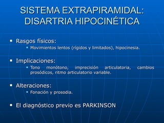 SISTEMA EXTRAPIRAMIDAL: DISARTRIA HIPOCINÉTICA Rasgos físicos: Movimientos lentos (rígidos y limitados), hipocinesia. Implicaciones: Tono monótono, imprecisión articulatoria, cambios prosódicos, ritmo articulatorio variable. Alteraciones: Fonación y prosodia. El diagnóstico previo es PARKINSON 