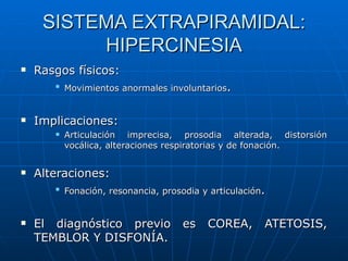 SISTEMA EXTRAPIRAMIDAL: HIPERCINESIA Rasgos físicos: Movimientos anormales involuntarios . Implicaciones: Articulación imprecisa, prosodia alterada, distorsión vocálica, alteraciones respiratorias y de fonación. Alteraciones: Fonación, resonancia, prosodia y articulación . El diagnóstico previo es COREA, ATETOSIS, TEMBLOR Y DISFONÍA. 