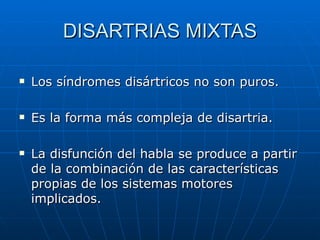 DISARTRIAS MIXTAS Los síndromes disártricos no son puros. Es la forma más compleja de disartria. La disfunción del habla se produce a partir de la combinación de las características propias de los sistemas motores implicados. 