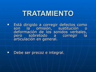 TRATAMIENTO Está dirigido a corregir defectos como son la omisión, sustitución o deformación de los sonidos verbales, pero sobretodo a corregir la articulación en general. Debe ser precoz e integral. 