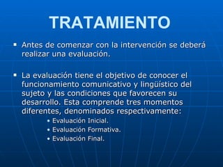 Antes de comenzar con la intervención se deberá realizar una evaluación. La evaluación tiene el objetivo de conocer el funcionamiento comunicativo y lingüístico del sujeto y las condiciones que favorecen su desarrollo. Esta comprende tres momentos diferentes, denominados respectivamente:  Evaluación Inicial. Evaluación Formativa. Evaluación Final. TRATAMIENTO 