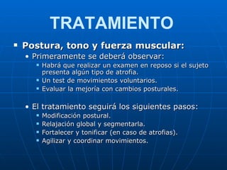 Postura, tono y fuerza muscular: Primeramente se deberá observar: Habrá que realizar un examen en reposo si el sujeto presenta algún tipo de atrofia. Un test de movimientos voluntarios. Evaluar la mejoría con cambios posturales. El tratamiento seguirá los siguientes pasos: Modificación postural. Relajación global y segmentarla. Fortalecer y tonificar (en caso de atrofias). Agilizar y coordinar movimientos. TRATAMIENTO 